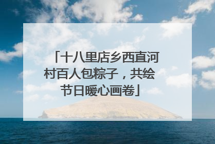 十八里店乡西直河村百人包粽子，共绘节日暖心画卷