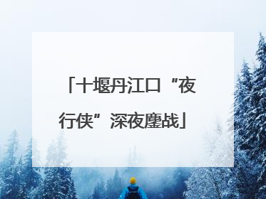 十堰丹江口“夜行侠”深夜鏖战