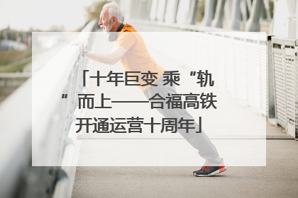 十年巨变 乘“轨”而上——合福高铁开通运营十周年