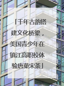 千年古韵搭建文化桥梁，美国青少年在镇江高职校体验唐菓宋茶