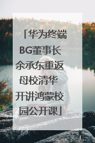华为终端BG董事长余承东重返母校清华 开讲鸿蒙校园公开课