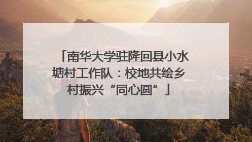 南华大学驻隆回县小水塘村工作队：校地共绘乡村振兴“同心圆”