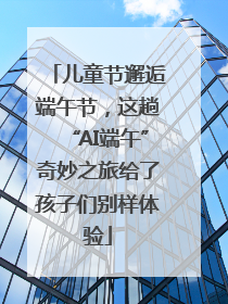 儿童节邂逅端午节，这趟“AI端午”奇妙之旅给了孩子们别样体验