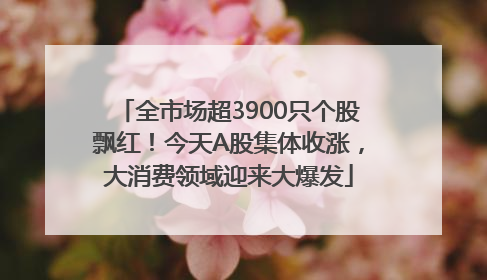 全市场超3900只个股飘红！今天A股集体收涨，大消费领域迎来大爆发