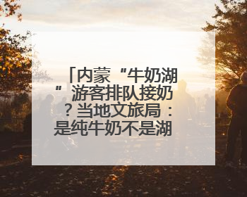 内蒙“牛奶湖”游客排队接奶？当地文旅局：是纯牛奶不是湖水，可放心喝