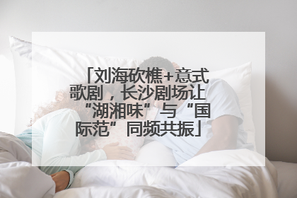 刘海砍樵+意式歌剧，长沙剧场让“湖湘味”与“国际范”同频共振