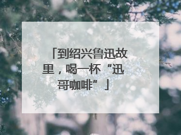 到绍兴鲁迅故里，喝一杯“迅哥咖啡”