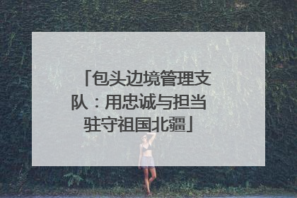 包头边境管理支队：用忠诚与担当驻守祖国北疆