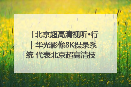 北京超高清视听•行｜华光影像8K摄录系统 代表北京超高清技术站上国家舞台