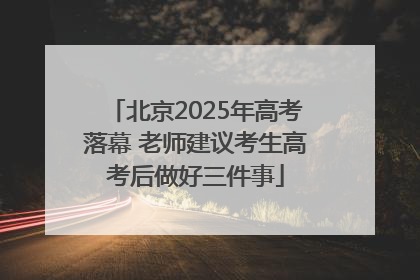 北京2025年高考落幕 老师建议考生高考后做好三件事