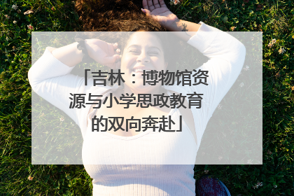 吉林：博物馆资源与小学思政教育的双向奔赴