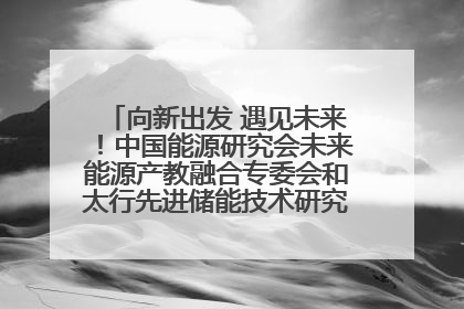 向新出发 遇见未来！中国能源研究会未来能源产教融合专委会和太行先进储能技术研究院在保定成立