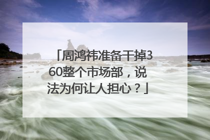 周鸿祎准备干掉360整个市场部，说法为何让人担心？