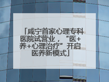 咸宁首家心理专科医院试营业，“医+养+心理治疗”开启医养新模式