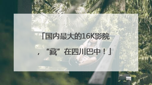 国内最大的16K影院，“藏”在四川巴中！