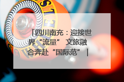 四川南充：迎接世界“流量” 文旅融合奔赴“国际范”｜话锦绣·说安逸