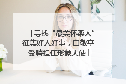 寻找“最美怀柔人”征集好人好事，白敬亭受聘担任形象大使