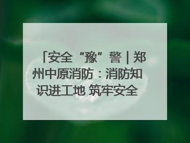 安全“豫”警｜郑州中原消防：消防知识进工地 筑牢安全“防火墙”