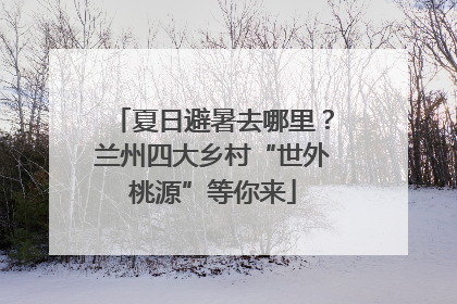 夏日避暑去哪里？兰州四大乡村“世外桃源”等你来