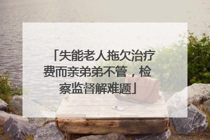 失能老人拖欠治疗费而亲弟弟不管，检察监督解难题