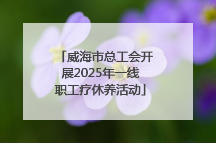 威海市总工会开展2025年一线职工疗休养活动
