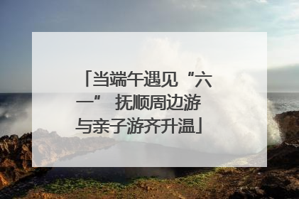 当端午遇见“六一” 抚顺周边游与亲子游齐升温