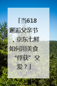 当618邂逅父亲节，京东七鲜如何用美食“俘获”父爱？