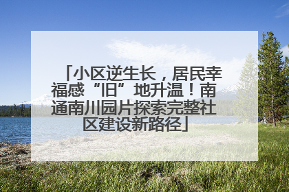 小区逆生长，居民幸福感“旧”地升温！南通南川园片探索完整社区建设新路径