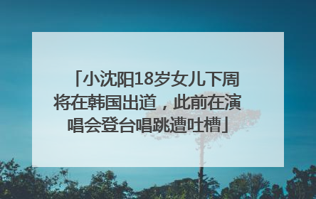 小沈阳18岁女儿下周将在韩国出道，此前在演唱会登台唱跳遭吐槽