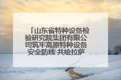 山东省特种设备检验研究院集团有限公司筑牢高原特种设备安全防线 共绘拉萨美好生活画卷