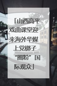 山西高平戏曲课堂迎来海外华媒 上党梆子“圈粉”国际观众