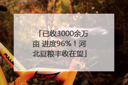已收3000余万亩 进度96%！河北夏粮丰收在望
