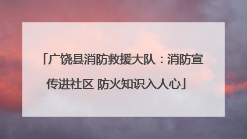 广饶县消防救援大队：消防宣传进社区 防火知识入人心