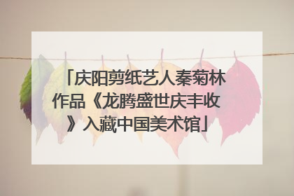 庆阳剪纸艺人秦菊林作品《龙腾盛世庆丰收》入藏中国美术馆
