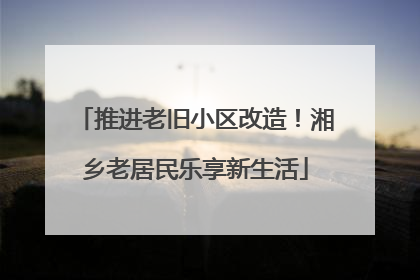 推进老旧小区改造！湘乡老居民乐享新生活