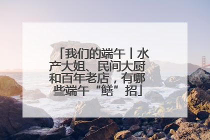 我们的端午丨水产大姐、民间大厨和百年老店，有哪些端午“鳝”招