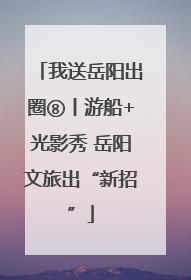 我送岳阳出圈⑧丨游船+光影秀 岳阳文旅出“新招”