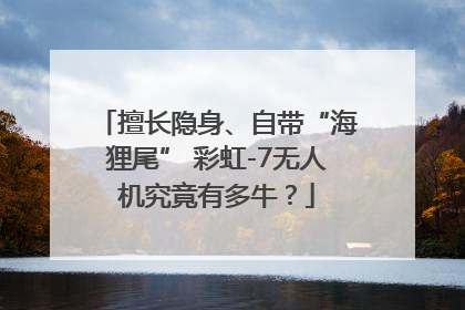 擅长隐身、自带“海狸尾” 彩虹-7无人机究竟有多牛？