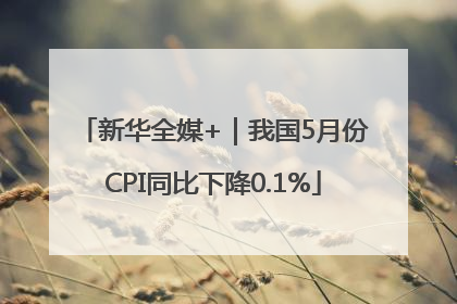 新华全媒+｜我国5月份CPI同比下降0.1%