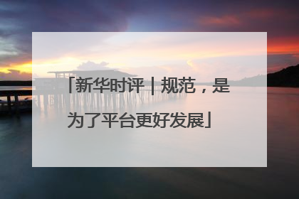 新华时评｜规范，是为了平台更好发展