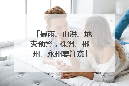 暴雨、山洪、地灾预警，株洲、郴州、永州要注意