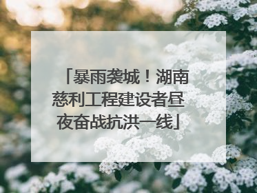暴雨袭城！湖南慈利工程建设者昼夜奋战抗洪一线