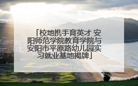 校地携手育英才 安阳师范学院教育学院与安阳市平原路幼儿园实习就业基地揭牌