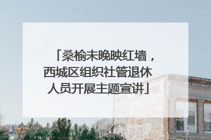 桑榆未晚映红墙，西城区组织社管退休人员开展主题宣讲