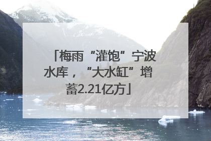 梅雨“灌饱”宁波水库，“大水缸”增蓄2.21亿方