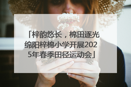 梓韵悠长，棉田逐光 绵阳梓棉小学开展2025年春季田径运动会