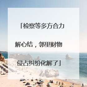 检察等多方合力解心结，邻里财物侵占纠纷化解了