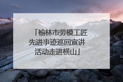 榆林市劳模工匠先进事迹巡回宣讲活动走进横山