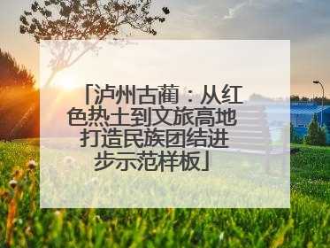 泸州古蔺：从红色热土到文旅高地 打造民族团结进步示范样板