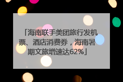 海南联手美团旅行发机票、酒店消费券，海南暑期文旅增速达62%